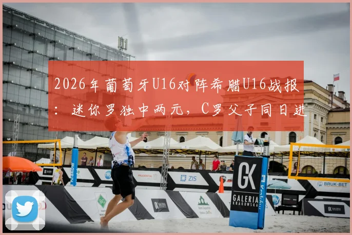 2026年葡萄牙U16对阵希腊U16战报：迷你罗独中两元，C罗父子同日进球创纪录，附比赛视频集锦
