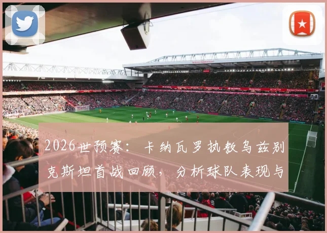 2026世预赛：卡纳瓦罗执教乌兹别克斯坦首战回顾，分析球队表现与得分机会把握问题