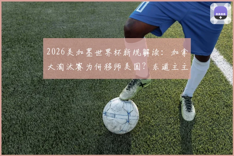 2026美加墨世界杯新规解读：加拿大淘汰赛为何移师美国？东道主主场优势缺失首现，对球队影响深度分析
