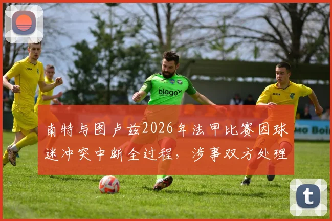 南特与图卢兹2026年法甲比赛因球迷冲突中断全过程，涉事双方处理结果与赛事后续安排详解