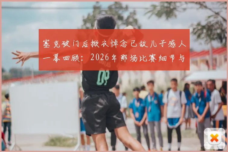 塞克破门后掀衣悼念已故儿子感人一幕回顾:2026年那场比赛细节与球员背后的故事
