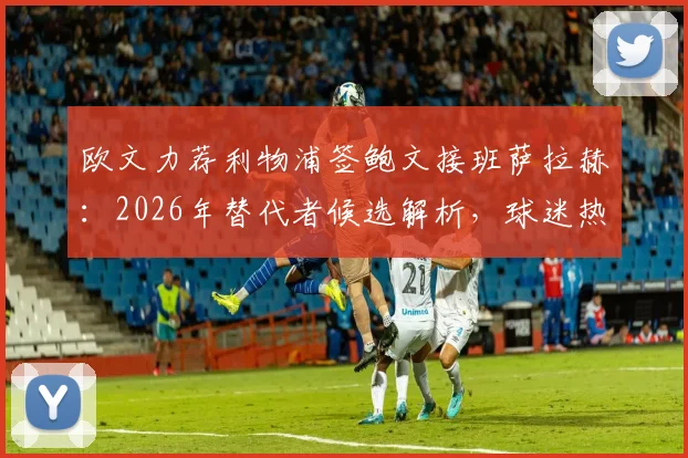 欧文力荐利物浦签鲍文接班萨拉赫:2026年替代者候选解析,球迷热议两大王牌数据对比与适配性
