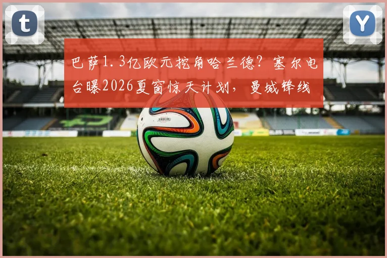 巴萨1.3亿欧元挖角哈兰德？塞尔电台曝2026夏窗惊天计划，曼城锋线或将巨变