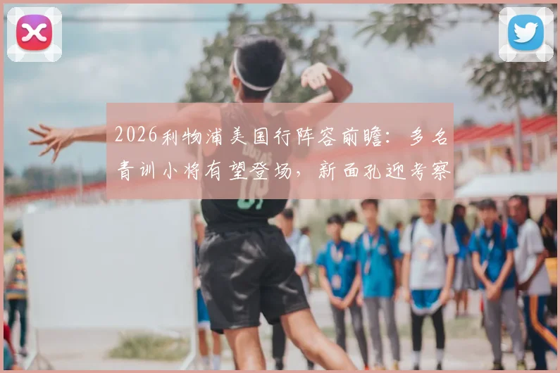 2026利物浦美国行阵容前瞻：多名青训小将有望登场，新面孔迎考察良机