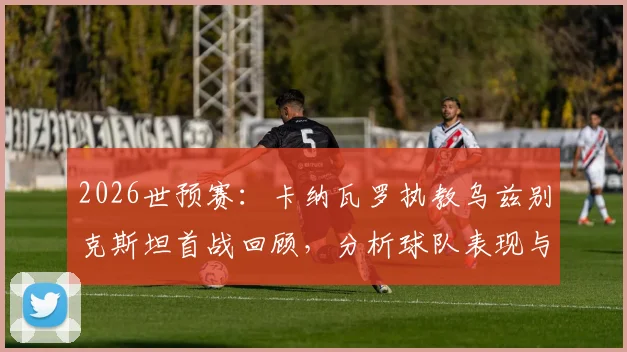 2026世预赛：卡纳瓦罗执教乌兹别克斯坦首战回顾，分析球队表现与得分机会把握问题