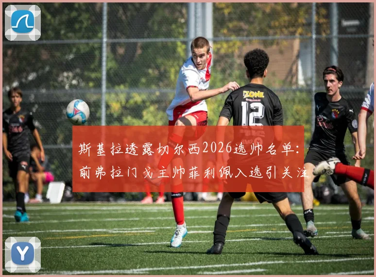 斯基拉透露切尔西2026选帅名单:前弗拉门戈主帅菲利佩入选引关注,谁能最终执掌蓝军?