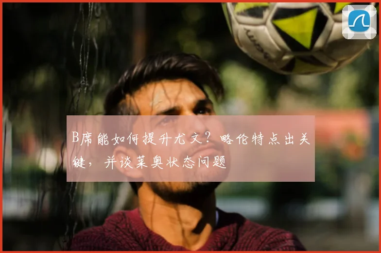 B席能如何提升尤文？略伦特点出关键，并谈莱奥状态问题