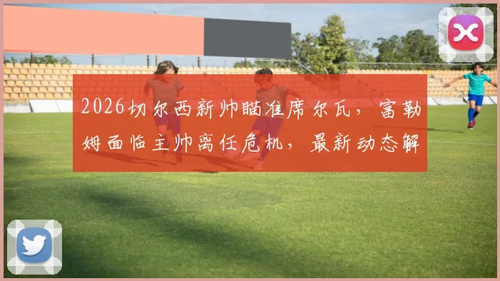 2026切尔西新帅瞄准席尔瓦,富勒姆面临主帅离任危机,最新动态解析