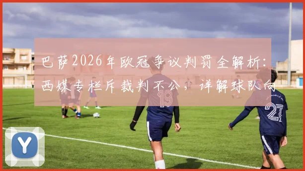 巴萨2026年欧冠争议判罚全解析：西媒专栏斥裁判不公，详解球队向欧足联抗议的正确途径与历史案例