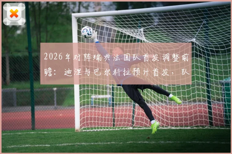 2026年对阵瑞典法国队首发调整前瞻：迪涅与巴尔科拉预计首发，队报解析德尚战术新思路