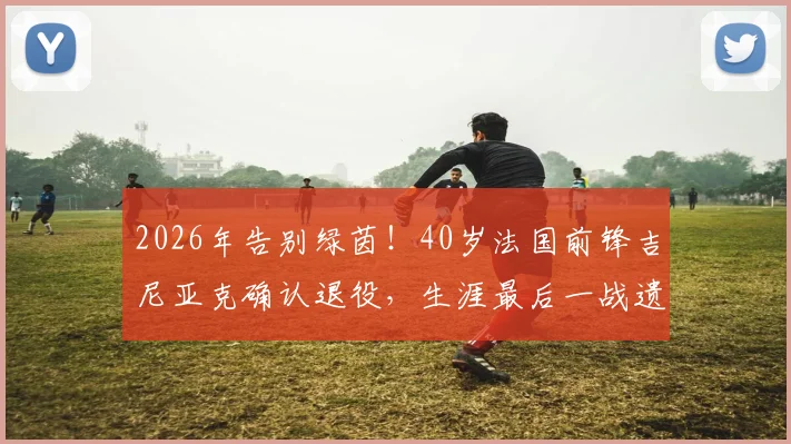 2026年告别绿茵！40岁法国前锋吉尼亚克确认退役，生涯最后一战遗憾未能捧杯，附其职业生涯全回顾与高光时刻盘点