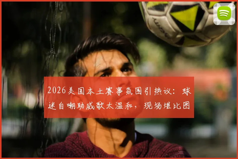 2026美国本土赛事氛围引热议：球迷自嘲助威歌太温和，现场堪比图书馆自习室