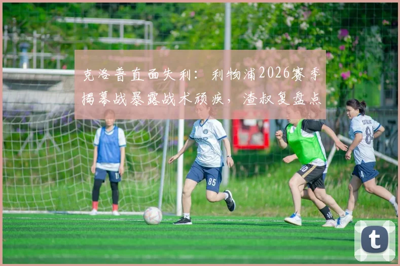 克洛普直面失利：利物浦2026赛季揭幕战暴露战术顽疾，渣叔复盘点出攻防具体症结