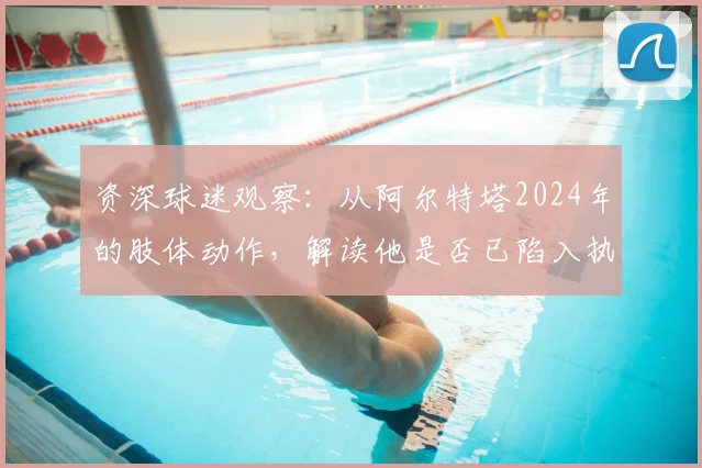 资深球迷观察：从阿尔特塔2024年的肢体动作，解读他是否已陷入执教信心危机