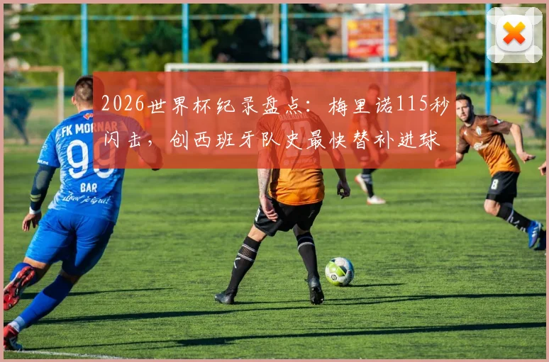 2026世界杯纪录盘点：梅里诺115秒闪击，创西班牙队史最快替补进球，细数那些替补奇兵瞬间