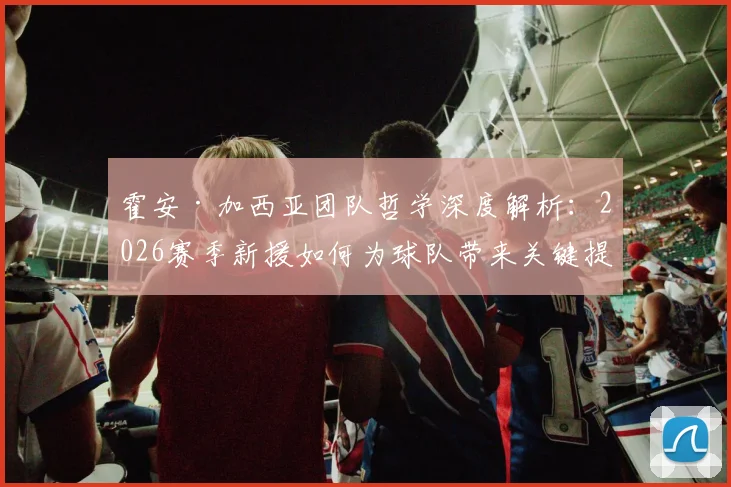 霍安·加西亚团队哲学深度解析：2026赛季新援如何为球队带来关键提升