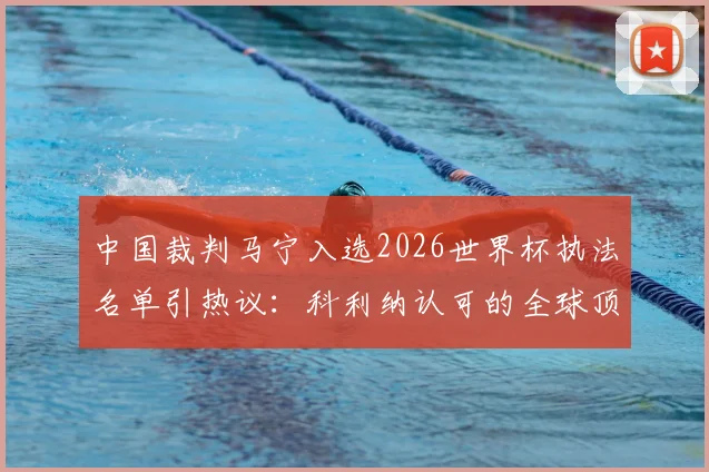 中国裁判马宁入选2026世界杯执法名单引热议：科利纳认可的全球顶级裁判都有谁？附裁判选拔标准深度解读
