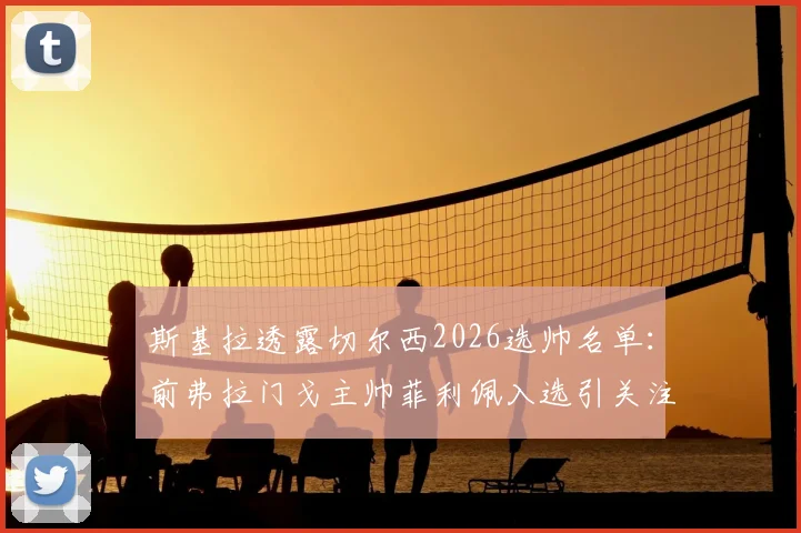 斯基拉透露切尔西2026选帅名单：前弗拉门戈主帅菲利佩入选引关注，谁能最终执掌蓝军？