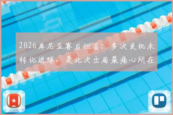 2026库尼亚赛后坦言：多次良机未转化进球，是此次出局最痛心所在