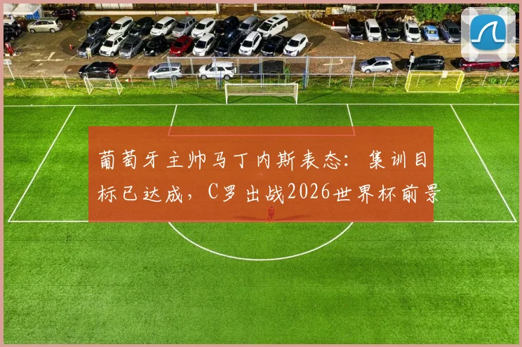 葡萄牙主帅马丁内斯表态:集训目标已达成,C罗出战2026世界杯前景如何?最新分析解读
