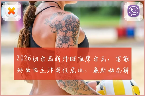 2026切尔西新帅瞄准席尔瓦，富勒姆面临主帅离任危机，最新动态解析