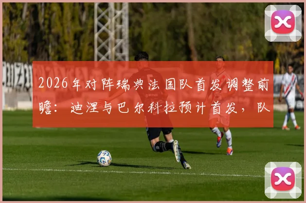 2026年对阵瑞典法国队首发调整前瞻：迪涅与巴尔科拉预计首发，队报解析德尚战术新思路