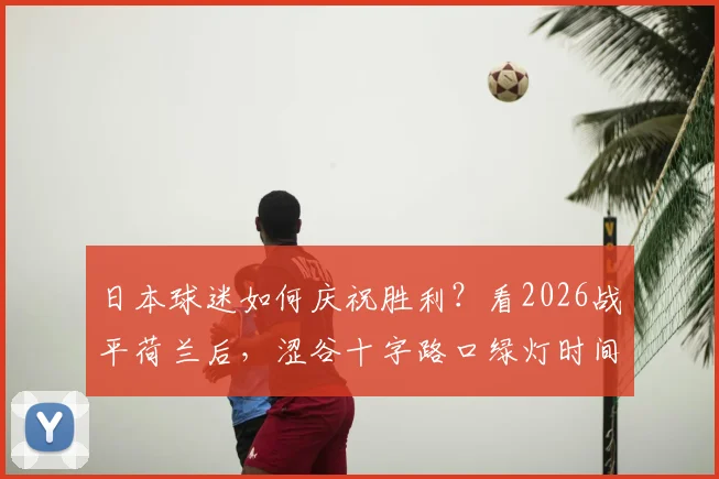 日本球迷如何庆祝胜利？看2026战平荷兰后，涩谷十字路口绿灯时间的聚集盛况与有序庆祝方式全解析