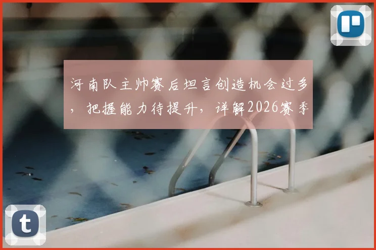 河南队主帅赛后坦言创造机会过多，把握能力待提升，详解2026赛季进攻效率关键