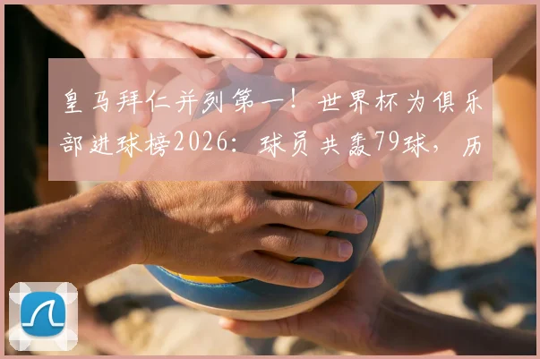 皇马拜仁并列第一！世界杯为俱乐部进球榜2026：球员共轰79球，历届射手全解析