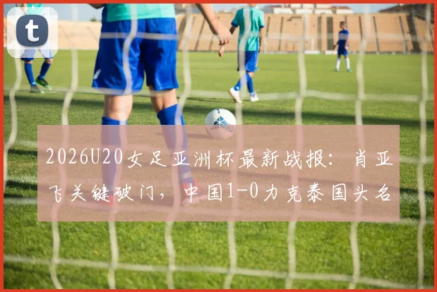 2026U20女足亚洲杯最新战报：肖亚飞关键破门，中国1-0力克泰国头名晋级，附小组积分榜与淘汰赛对手分析