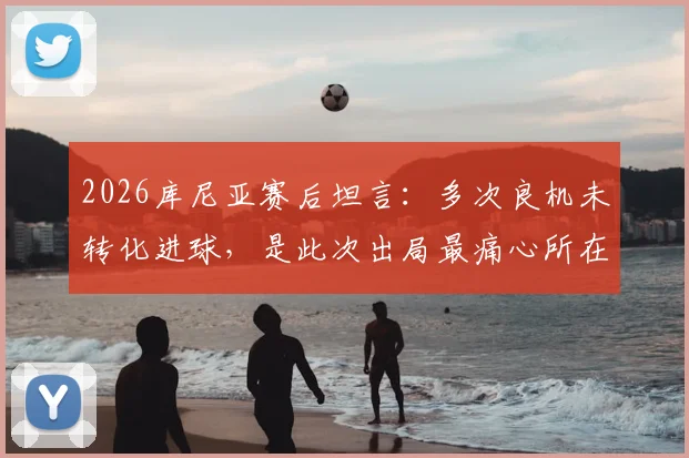 2026库尼亚赛后坦言：多次良机未转化进球，是此次出局最痛心所在