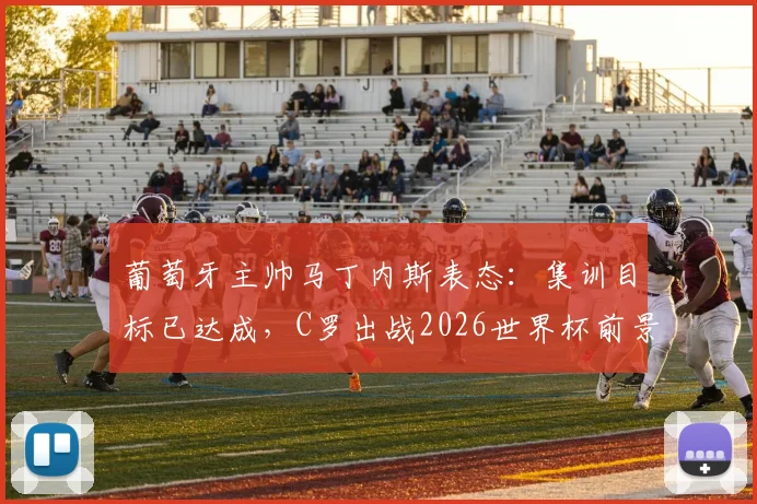 葡萄牙主帅马丁内斯表态：集训目标已达成，C罗出战2026世界杯前景如何？最新分析解读