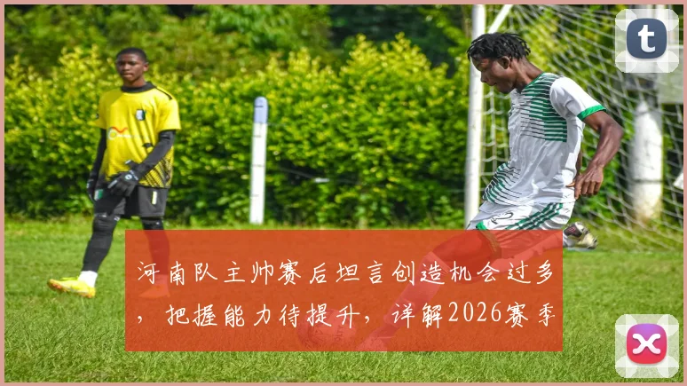 河南队主帅赛后坦言创造机会过多，把握能力待提升，详解2026赛季进攻效率关键