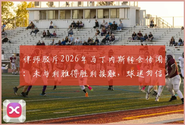 律师驳斥2026年马丁内斯转会传闻：未与利雅得胜利接触，球迷勿信不实传言
