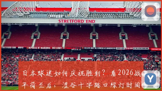 日本球迷如何庆祝胜利？看2026战平荷兰后，涩谷十字路口绿灯时间的聚集盛况与有序庆祝方式全解析