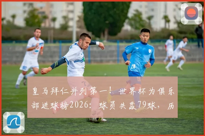 皇马拜仁并列第一！世界杯为俱乐部进球榜2026：球员共轰79球，历届射手全解析