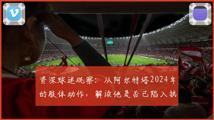 资深球迷观察：从阿尔特塔2024年的肢体动作，解读他是否已陷入执教信心危机