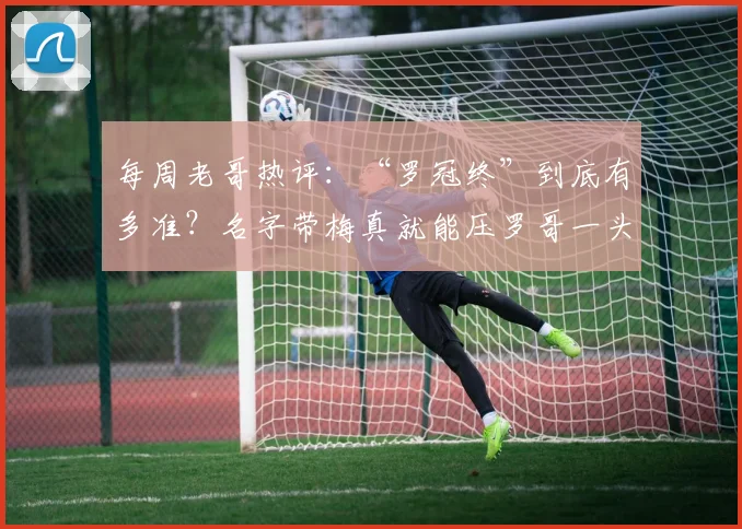 每周老哥热评：“罗冠终”到底有多准？名字带梅真就能压罗哥一头？2026最新盘点