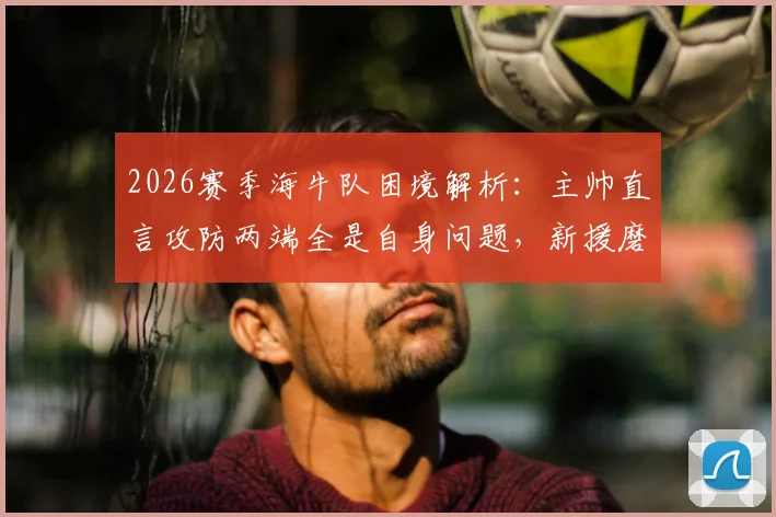 2026赛季海牛队困境解析：主帅直言攻防两端全是自身问题，新援磨合与锋线效率成关键