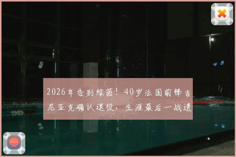 2026年告别绿茵！40岁法国前锋吉尼亚克确认退役，生涯最后一战遗憾未能捧杯，附其职业生涯全回顾与高光时刻盘点