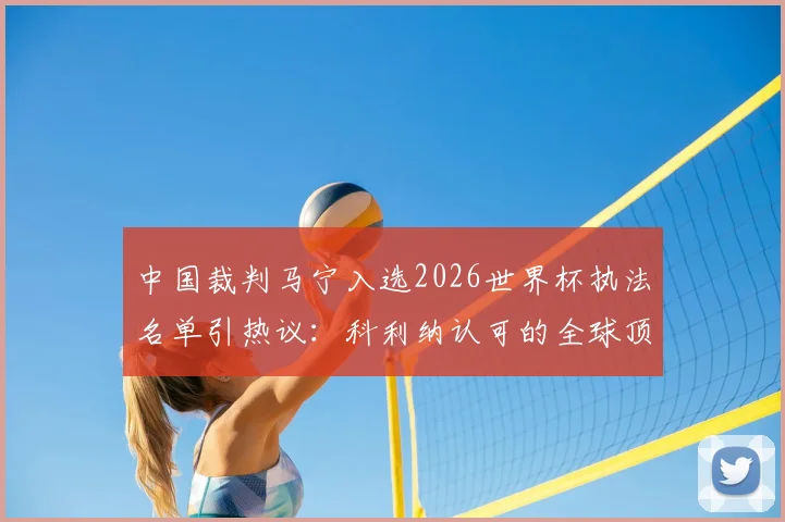 中国裁判马宁入选2026世界杯执法名单引热议：科利纳认可的全球顶级裁判都有谁？附裁判选拔标准深度解读