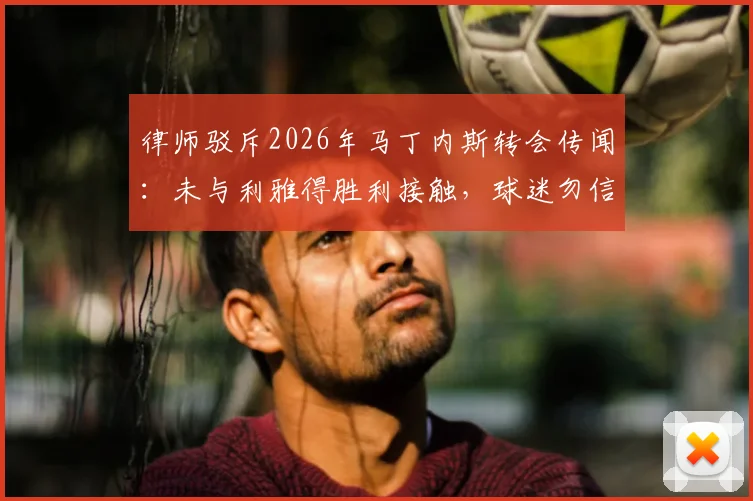 律师驳斥2026年马丁内斯转会传闻：未与利雅得胜利接触，球迷勿信不实传言