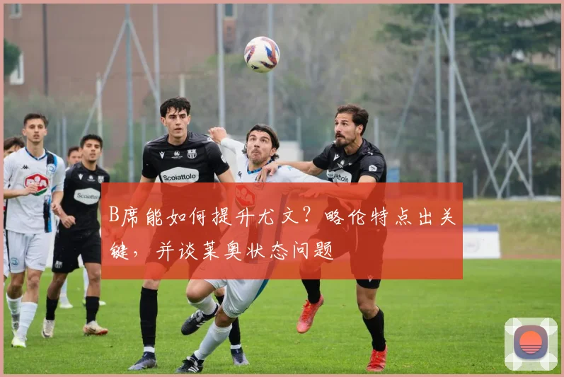 B席能如何提升尤文？略伦特点出关键，并谈莱奥状态问题