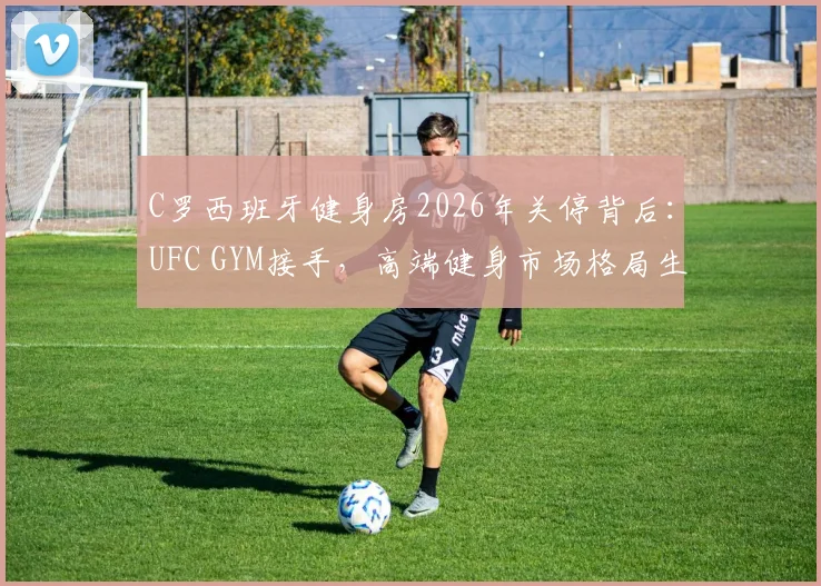 C罗西班牙健身房2026年关停背后:UFC GYM接手,高端健身市场格局生变,普通人如何选?
