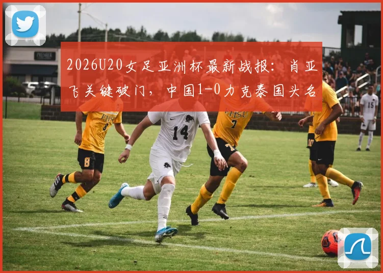 2026U20女足亚洲杯最新战报:肖亚飞关键破门,中国1-0力克泰国头名晋级,附小组积分榜与淘汰赛对手分析
